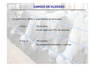 CAROÇO DE ALGODÃO



C
 Cranston et al. (2006) 2 experimentos de terminação:
                 (2006):


        E
         Exp. 1:
              1           120 novilhos
                                 ilh
                          CA em ração com 10% de volumoso




         Exp 2:
          Exp.            150 novilhos
                          CA substituindo totalmente o volumoso
 