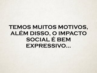 TEMOS MUITOS MOTIVOS,
ALÉM DISSO, O IMPACTO
SOCIAL É BEM
EXPRESSIVO…
 