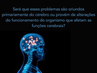 Será que esses problemas são oriundos
primariamente do cérebro ou provém de alterações
do funcionamento do organismo que afetam as
funções cerebrais?
 