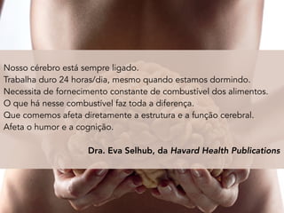 Nosso cérebro está sempre ligado.
Trabalha duro 24 horas/dia, mesmo quando estamos dormindo.
Necessita de fornecimento constante de combustível dos alimentos.
O que há nesse combustível faz toda a diferença.
Que comemos afeta diretamente a estrutura e a função cerebral.
Afeta o humor e a cognição.
Dra. Eva Selhub, da Havard Health Publications
 