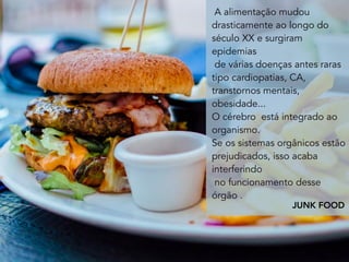 A alimentação mudou
drasticamente ao longo do
século XX e surgiram
epidemias
de várias doenças antes raras
tipo cardiopatias, CA,
transtornos mentais,
obesidade...
O cérebro  está integrado ao
organismo.
Se os sistemas orgânicos estão
prejudicados, isso acaba
interferindo
no funcionamento desse
órgão .
JUNK FOOD
 