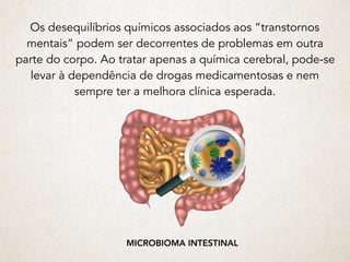 Os desequilíbrios químicos associados aos “transtornos
mentais” podem ser decorrentes de problemas em outra
parte do corpo. Ao tratar apenas a química cerebral, pode-se
levar à dependência de drogas medicamentosas e nem
sempre ter a melhora clínica esperada.
MICROBIOMA INTESTINAL
 