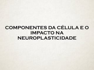 COMPONENTES DA CÉLULA E O
IMPACTO NA
NEUROPLASTICIDADE
 