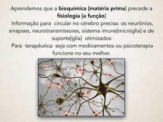 Aprendemos que a bioquímica [matéria prima] precede a
fisiologia [a função]
Informação para circular no cérebro precisa: os neurônios,
sinapses, neurotransmissores, sistema imune[micróglia] e de
suporte[glia] otimizados
Para terapêutica seja com medicamentos ou psicoterapia
funcione no seu melhor.
 