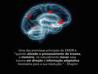 Uma das premissas principais do EMDR é
“quando ativado o processamento do trauma,
a memória irá naturalmente mover esse
trauma em direção à informação adaptativa
necessária para a sua resolução.” - Shapiro
 