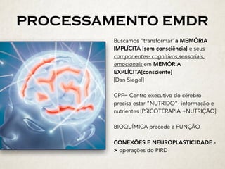 PROCESSAMENTO EMDR
Buscamos “transformar”a MEMÓRIA
IMPLÍCITA [sem consciência] e seus
componentes- cognitivos,sensoriais,
emocionais em MEMÓRIA
EXPLÍCITA[consciente]
[Dan Siegel]
CPF= Centro executivo do cérebro
precisa estar “NUTRIDO”- informação e
nutrientes [PSICOTERAPIA +NUTRIÇÃO]
BIOQUÍMICA precede a FUNÇÃO
CONEXÕES E NEUROPLASTICIDADE -
> operações do PIRD
 
