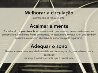 Melhorar a circulação  
Exercitando-se regularmente;
Acalmar a mente  
Trabalhando na psicoterapia as memórias não processadas, fazendo relaxamentos,  
aumentando a resiliência frente ao estresse. A acupuntura, o yoga, Chi Kung também  
ajudam a relaxar com liberação de endorfinas pelo organismo;
Adequar o sono  
Genericamente falando o ideal seria 8 horas de sono por dia, mas sabe-se que a
qualidade
do sono é mais importante que a quantidade.
 
