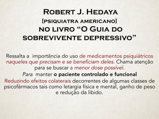 Robert J. Hedaya 
[psiquiatra americano]  
no livro “O Guia do
sobrevivente depressivo”
Ressalta a importância do uso de medicamentos psiquiátricos
naqueles que precisam e se beneficiam deles. Chama atenção
para se buscar a menor dose possível.
Para manter o paciente controlado e funcional
Reduzindo efeitos colaterais decorrentes de algumas classes de
psicofármacos tais como letargia física e mental, ganho de peso
e redução da libido.
 