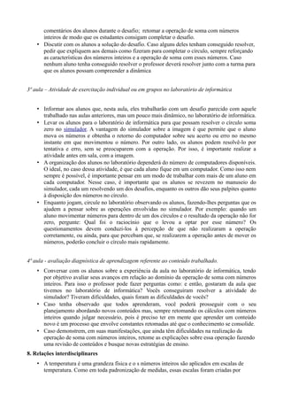 comentários dos alunos durante o desafio; retomar a operação de soma com números
inteiros de modo que os estudantes consigam completar o desafio.
• Discutir com os alunos a solução do desafio. Caso alguns deles tenham conseguido resolver,
pedir que expliquem aos demais como fizeram para completar o círculo, sempre reforçando
as características dos números inteiros e a operação de soma com esses números. Caso
nenhum aluno tenha conseguido resolver o professor deverá resolver junto com a turma para
que os alunos possam compreender a dinâmica
3ª aula – Atividade de exercitação individual ou em grupos no laboratório de informática
• Informar aos alunos que, nesta aula, eles trabalharão com um desafio parecido com aquele
trabalhado nas aulas anteriores, mas um pouco mais dinâmico, no laboratório de informática.
• Levar os alunos para o laboratório de informática para que possam resolver o círculo soma
zero no simulador. A vantagem do simulador sobre a imagem é que permite que o aluno
mova os números e obtenha o retorno do computador sobre seu acerto ou erro no mesmo
instante em que movimentou o número. Por outro lado, os alunos podem resolvê-lo por
tentativa e erro, sem se preocuparem com a operação. Por isso, é importante realizar a
atividade antes em sala, com a imagem.
• A organização dos alunos no laboratório dependerá do número de computadores disponíveis.
O ideal, no caso dessa atividade, é que cada aluno fique em um computador. Como isso nem
sempre é possível, é importante pensar em um modo de trabalhar com mais de um aluno em
cada computador. Nesse caso, é importante que os alunos se revezem no manuseio do
simulador, cada um resolvendo um dos desafios, enquanto os outros dão seus palpites quanto
à disposição dos números no círculo.
• Enquanto jogam, circule no laboratório observando os alunos, fazendo-lhes perguntas que os
ajudem a pensar sobre as operações envolvidas no simulador. Por exemplo: quando um
aluno movimentar números para dentro de um dos círculos e o resultado da operação não for
zero, pergunte: Qual foi o raciocínio que o levou a optar por esse número? Os
questionamentos devem conduzi-los à percepção de que não realizaram a operação
corretamente, ou ainda, para que percebam que, se realizarem a operação antes de mover os
números, poderão concluir o círculo mais rapidamente.
4ª aula - avaliação diagnóstica de aprendizagem referente ao conteúdo trabalhado.
• Conversar com os alunos sobre a experiência da aula no laboratório de informática, tendo
por objetivo avaliar seus avanços em relação ao domínio da operação de soma com números
inteiros. Para isso o professor pode fazer perguntas como: e então, gostaram da aula que
tivemos no laboratório de informática? Vocês conseguiram resolver a atividade do
simulador? Tiveram dificuldades, quais foram as dificuldades de vocês?
• Caso tenha observado que todos aprenderam, você poderá prosseguir com o seu
planejamento abordando novos conteúdos mas, sempre retomando os cálculos com números
inteiros quando julgar necessário, pois é preciso ter em mente que aprender um conteúdo
novo é um processo que envolve constantes retomadas até que o conhecimento se consolide.
• Caso demonstrem, em suas manifestações, que ainda têm dificuldades na realização da
operação de soma com números inteiros, retome as explicações sobre essa operação fazendo
uma revisão de conteúdos e busque novas estratégias de ensino.
8. Relações interdisciplinares
• A temperatura é uma grandeza física e o s números inteiros são aplicados em escalas de
temperatura. Como em toda padronização de medidas, essas escalas foram criadas por
 