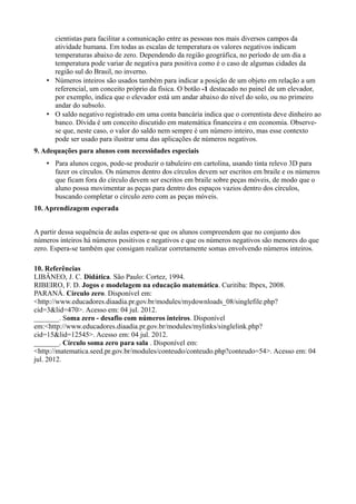cientistas para facilitar a comunicação entre as pessoas nos mais diversos campos da
atividade humana. Em todas as escalas de temperatura os valores negativos indicam
temperaturas abaixo de zero. Dependendo da região geográfica, no período de um dia a
temperatura pode variar de negativa para positiva como é o caso de algumas cidades da
região sul do Brasil, no inverno.
• Números inteiros são usados também para indicar a posição de um objeto em relação a um
referencial, um conceito próprio da física. O botão -1 destacado no painel de um elevador,
por exemplo, indica que o elevador está um andar abaixo do nível do solo, ou no primeiro
andar do subsolo.
• O saldo negativo registrado em uma conta bancária indica que o correntista deve dinheiro ao
banco. Dívida é um conceito discutido em matemática financeira e em economia. Observe-
se que, neste caso, o valor do saldo nem sempre é um número inteiro, mas esse contexto
pode ser usado para ilustrar uma das aplicações de números negativos.
9. Adequações para alunos com necessidades especiais
• Para alunos cegos, pode-se produzir o tabuleiro em cartolina, usando tinta relevo 3D para
fazer os círculos. Os números dentro dos círculos devem ser escritos em braile e os números
que ficam fora do círculo devem ser escritos em braile sobre peças móveis, de modo que o
aluno possa movimentar as peças para dentro dos espaços vazios dentro dos círculos,
buscando completar o círculo zero com as peças móveis.
10. Aprendizagem esperada
A partir dessa sequência de aulas espera-se que os alunos compreendem que no conjunto dos
números inteiros há números positivos e negativos e que os números negativos são menores do que
zero. Espera-se também que consigam realizar corretamente somas envolvendo números inteiros.
10. Referências
LIBÂNEO, J. C. Didática. São Paulo: Cortez, 1994.
RIBEIRO, F. D. Jogos e modelagem na educação matemática. Curitiba: Ibpex, 2008.
PARANÁ. Círculo zero. Disponível em:
<http://www.educadores.diaadia.pr.gov.br/modules/mydownloads_08/singlefile.php?
cid=3&lid=470>. Acesso em: 04 jul. 2012.
_______. Soma zero - desafio com números inteiros. Disponível
em:<http://www.educadores.diaadia.pr.gov.br/modules/mylinks/singlelink.php?
cid=15&lid=12545>. Acesso em: 04 jul. 2012.
_______. Círculo soma zero para sala . Disponível em:
<http://matematica.seed.pr.gov.br/modules/conteudo/conteudo.php?conteudo=54>. Acesso em: 04
jul. 2012.
 