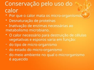 Conservação pelo uso do
calor
• Por que o calor mata os micro-organismos?
• Desnaturação de proteínas
• Inativação de enzimas necessárias ao
metabolismo microbiano.
• O calor necessário para destruição de células
vegetativas e esporos varia em função:
- do tipo de micro-organismo
- do estado do micro-organismo
- do meio ambiente no qual o microrganismo
é aquecido
 