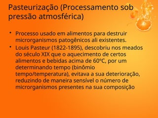 Pasteurização (Processamento sob
pressão atmosférica)
• Processo usado em alimentos para destruir
microrganismos patogênicos ali existentes.
• Louis Pasteur (1822-1895), descobriu nos meados
do século XIX que o aquecimento de certos
alimentos e bebidas acima de 60ºC, por um
determinando tempo (binômio
tempo/temperatura), evitava a sua deterioração,
reduzindo de maneira sensível o número de
microrganismos presentes na sua composição
 