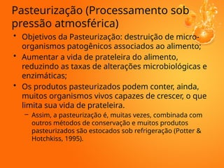 Pasteurização (Processamento sob
pressão atmosférica)
• Objetivos da Pasteurização: destruição de micro-
organismos patogênicos associados ao alimento;
• Aumentar a vida de prateleira do alimento,
reduzindo as taxas de alterações microbiológicas e
enzimáticas;
• Os produtos pasteurizados podem conter, ainda,
muitos organismos vivos capazes de crescer, o que
limita sua vida de prateleira.
– Assim, a pasteurização é, muitas vezes, combinada com
outros métodos de conservação e muitos produtos
pasteurizados são estocados sob refrigeração (Potter &
Hotchkiss, 1995).
 