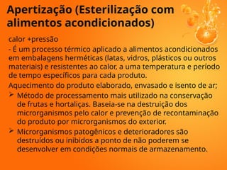 Apertização (Esterilização com
alimentos acondicionados)
calor +pressão
- É um processo térmico aplicado a alimentos acondicionados
em embalagens herméticas (latas, vidros, plásticos ou outros
materiais) e resistentes ao calor, a uma temperatura e período
de tempo específicos para cada produto.
Aquecimento do produto elaborado, envasado e isento de ar;
 Método de processamento mais utilizado na conservação
de frutas e hortaliças. Baseia-se na destruição dos
microrganismos pelo calor e prevenção de recontaminação
do produto por microrganismos do exterior.
 Microrganismos patogênicos e deterioradores são
destruídos ou inibidos a ponto de não poderem se
desenvolver em condições normais de armazenamento.
 