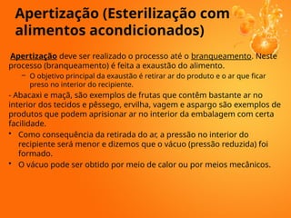 Apertização deve ser realizado o processo até o branqueamento. Neste
processo (branqueamento) é feita a exaustão do alimento.
– O objetivo principal da exaustão é retirar ar do produto e o ar que ficar
preso no interior do recipiente.
- Abacaxi e maçã, são exemplos de frutas que contêm bastante ar no
interior dos tecidos e pêssego, ervilha, vagem e aspargo são exemplos de
produtos que podem aprisionar ar no interior da embalagem com certa
facilidade.
• Como consequência da retirada do ar, a pressão no interior do
recipiente será menor e dizemos que o vácuo (pressão reduzida) foi
formado.
• O vácuo pode ser obtido por meio de calor ou por meios mecânicos.
Apertização (Esterilização com
alimentos acondicionados)
 