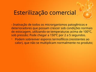 Esterilização comercial
- Inativação de todos os microrganismos patogênicos e
deterioradores que possam crescer sob condições normais
de estocagem, utilizando-se temperaturas acima de 100°C,
sob pressão; Pode chegar a 150ºC por 2 a 5 segundos.
- Podem sobreviver esporos termofílicos (resistentes ao
calor), que não se multiplicam normalmente no produto;
 