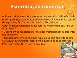 Esterilização comercial
Aplica-se principalmente a produtos pouco ácidos (pH > 4,5), onde
microrganismos patogênicos sobrevivem facilmente e são capazes
de esporular; Ex.: Carnes, hortaliças, milho, leite, etc.;
Características relacionadas aos fatores tempo e temperatura de
esterilização:
• Dependem da resistência térmica dos microrganismos presentes
nos alimentos;
• Temperatura térmica mínima: Aquela que seja eficiente contra
Clostridium botulinum (presente em alguns tipos de alimentos);
Para destruição: 121ºC por 15 minutos
 