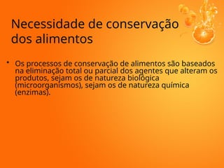 • Os processos de conservação de alimentos são baseados
na eliminação total ou parcial dos agentes que alteram os
produtos, sejam os de natureza biológica
(microorganismos), sejam os de natureza química
(enzimas).
Necessidade de conservação
dos alimentos
 