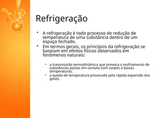 Refrigeração
• A refrigeração é todo processo de redução de
temperatura de uma substância dentro de um
espaço fechado.
• Em termos gerais, os princípios da refrigeração se
baseiam em efeitos físicos observados em
fenômenos naturais:
– a transmissão termodinâmica que provoca o resfriamento de
substâncias postas em contato com corpos a baixas
temperaturas;
– a queda de temperatura provocada pela rápida expansão dos
gases.
 