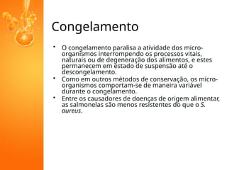 Congelamento
• O congelamento paralisa a atividade dos micro-
organismos interrompendo os processos vitais,
naturais ou de degeneração dos alimentos, e estes
permanecem em estado de suspensão até o
descongelamento.
• Como em outros métodos de conservação, os micro-
organismos comportam-se de maneira variável
durante o congelamento.
• Entre os causadores de doenças de origem alimentar,
as salmonelas são menos resistentes do que o S.
aureus.
 
