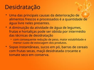 Desidratação
• Uma das principais causas da deterioração de
alimentos frescos e processados é a quantidade de
água livre neles presentes.
• A diminuição da atividade de água de legumes,
frutas e hortaliças pode ser obtida por intermédio
das técnicas de desidratação
– com consequente redução de peso, maior estabilidade e
menor custo de estocagem dos produtos.
• Sopas instantâneas, sucos em pó, barras de cereais
com frutas secas, maçã desidratada crocante e
tomate seco em conserva.
 