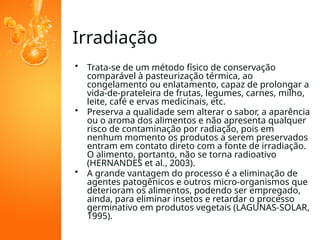 Irradiação
• Trata-se de um método físico de conservação
comparável à pasteurização térmica, ao
congelamento ou enlatamento, capaz de prolongar a
vida-de-prateleira de frutas, legumes, carnes, milho,
leite, café e ervas medicinais, etc.
• Preserva a qualidade sem alterar o sabor, a aparência
ou o aroma dos alimentos e não apresenta qualquer
risco de contaminação por radiação, pois em
nenhum momento os produtos a serem preservados
entram em contato direto com a fonte de irradiação.
O alimento, portanto, não se torna radioativo
(HERNANDES et al., 2003).
• A grande vantagem do processo é a eliminação de
agentes patogênicos e outros micro-organismos que
deterioram os alimentos, podendo ser empregado,
ainda, para eliminar insetos e retardar o processo
germinativo em produtos vegetais (LAGUNAS-SOLAR,
1995).
 
