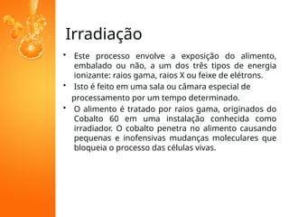 Irradiação
• Este processo envolve a exposição do alimento,
embalado ou não, a um dos três tipos de energia
ionizante: raios gama, raios X ou feixe de elétrons.
• Isto é feito em uma sala ou câmara especial de
processamento por um tempo determinado.
• O alimento é tratado por raios gama, originados do
Cobalto 60 em uma instalação conhecida como
irradiador. O cobalto penetra no alimento causando
pequenas e inofensivas mudanças moleculares que
bloqueia o processo das células vivas.
 