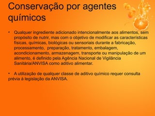 Conservação por agentes
químicos
• Qualquer ingrediente adicionado intencionalmente aos alimentos, sem
propósito de nutrir, mas com o objetivo de modificar as características
físicas, químicas, biológicas ou sensoriais durante a fabricação,
processamento, preparação, tratamento, embalagem,
acondicionamento, armazenagem, transporte ou manipulação de um
alimento, é definido pela Agência Nacional de Vigilância
Sanitária/ANVISA como aditivo alimentar.
• A utilização de qualquer classe de aditivo químico requer consulta
prévia à legislação da ANVISA.
 
