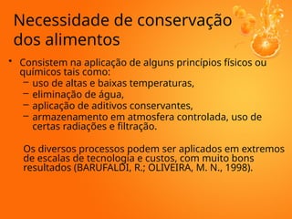 • Consistem na aplicação de alguns princípios físicos ou
químicos tais como:
– uso de altas e baixas temperaturas,
– eliminação de água,
– aplicação de aditivos conservantes,
– armazenamento em atmosfera controlada, uso de
certas radiações e filtração.
Os diversos processos podem ser aplicados em extremos
de escalas de tecnologia e custos, com muito bons
resultados (BARUFALDI, R.; OLIVEIRA, M. N., 1998).
Necessidade de conservação
dos alimentos
 