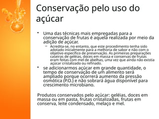 Conservação pelo uso do
açúcar
• Uma das técnicas mais empregadas para a
conservação de frutas é aquela realizada por meio da
adição de açúcar.
– Acredita-se, no entanto, que este procedimento tenha sido
adotado inicialmente para a melhoria de sabor e não com o
objetivo específico de preservação. As primeiras preparações
caseiras de geléias, doces em massa e conservas de frutas
eram feitas com mel de abelhas, uma vez que ainda não existia
açúcar cristalizado ou refinado.
• se adicionarmos açúcar em grande quantidade, o
tempo de conservação de um alimento será
ampliado porque ocorrerá aumento da pressão
osmótica (P.O.) e não sobrará água disponível para
crescimento microbiano.
Produtos conservados pelo açúcar: geléias, doces em
massa ou em pasta, frutas cristalizadas, frutas em
conserva, leite condensado, melaço e mel.
 