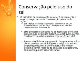 Conservação pelo uso do
sal
• O princípio de conservação pelo sal é basicamente o
mesmo do processo de conservação pelo uso do
açúcar:
– as bactérias presentes no alimento, ao entrarem em um
ambiente de alta concentração salina (até 30%), morrem
rapidamente por desidratação.
• Este processo é aplicado na conservação por salga
ou salmoura de peixes (bacalhau, anchovas), carnes
(pertences para feijoada) ou vegetais (chucrute).
• Apesar da eficiente preservação dos produtos sob o
ponto de vista microbiológico, a salga não evita a
degradação química. Com o passar do tempo
podem ocorrer reações de oxidação das gorduras,
com consequente sabor de ranço.
 