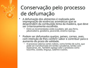 Conservação pelo processo
de defumação
• A defumação dos alimentos é realizada pela
impregnação de essências aromáticas que se
desprendem da combustão lenta da madeira, que deve
ser criteriosamente escolhida.
– Entre as recomendadas estão eucalipto, ipê, pau-ferro,
jabuticabeira, goiabeira, jacarandá, aroeira e paraju.
• Podem ser defumados queijos, peixes, carnes, aves,
com intenção de lhes conferir sabor e contribuir para o
aumento do prazo de validade.
– O processo valoriza cortes nobres, como lombo de suíno, que
pode ser transformado em lombo canadense, lombo com
especiarias, etc. Também agrega valor a produtos como
toucinho, costela, linguiça, salame e outros.
 