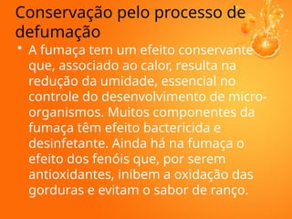• A fumaça tem um efeito conservante
que, associado ao calor, resulta na
redução da umidade, essencial no
controle do desenvolvimento de micro-
organismos. Muitos componentes da
fumaça têm efeito bactericida e
desinfetante. Ainda há na fumaça o
efeito dos fenóis que, por serem
antioxidantes, inibem a oxidação das
gorduras e evitam o sabor de ranço.
Conservação pelo processo de
defumação
 