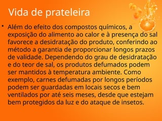 Vida de prateleira
• Além do efeito dos compostos químicos, a
exposição do alimento ao calor e à presença do sal
favorece a desidratação do produto, conferindo ao
método a garantia de proporcionar longos prazos
de validade. Dependendo do grau de desidratação
e do teor de sal, os produtos defumados podem
ser mantidos à temperatura ambiente. Como
exemplo, carnes defumadas por longos períodos
podem ser guardadas em locais secos e bem
ventilados por até seis meses, desde que estejam
bem protegidos da luz e do ataque de insetos.
 