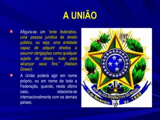 A UNIÃO
Afigura-se um “ente federativo,
uma pessoa jurídica de direito
público, ou seja, uma entidade
capaz de adquirir direitos e
assumir obrigações como qualquer
sujeito do direito, tudo para
alcançar seus fins.” (Nelson
Dower).
A União poderá agir em nome
próprio, ou em nome de toda a
Federação, quando, neste último
caso,
relaciona-se
internacionalmente com os demais
países;

 