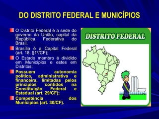 DO DISTRITO FEDERAL E MUNICÍPIOS
O Distrito Federal é a sede do
governo da União, capital da
República
Federativa
do
Brasil.
Brasília é a Capital Federal
(art. 18, §1º/CF);
O Estado membro é dividido
em Municípios e estes em
Distritos;
Possuem
autonomia
política, administrativa e
financeira, limitadas pelos
princípios
contidos
na
Constituição
Federal
e
Estadual (art. 29/CF);
Competência
dos
Municípios (art. 30/CF).

 