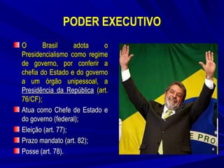 PODER EXECUTIVO
O
Brasil
adota
o
Presidencialismo como regime
de governo, por conferir a
chefia do Estado e do governo
a um órgão unipessoal, a
Presidência da República (art.
76/CF);
Atua como Chefe de Estado e
do governo (federal);
Eleição (art. 77);
Prazo mandato (art. 82);
Posse (art. 78).

 