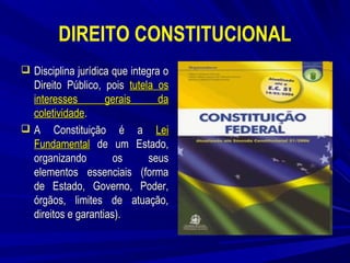 DIREITO CONSTITUCIONAL
 Disciplina jurídica que integra o

Direito Público, pois tutela os
interesses
gerais
da
coletividade.
 A Constituição é a Lei
Fundamental de um Estado,
organizando
os
seus
elementos essenciais (forma
de Estado, Governo, Poder,
órgãos, limites de atuação,
direitos e garantias).

 