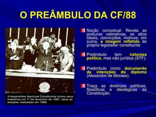O PREÂMBULO DA CF/88
Noção conceitual: Revela as
posturas valorativas, os altos
ideais, convicções, motivos, em
suma, a imagem refletida do
próprio legislador constituinte.
Preâmbulo
tem
natureza
política, mas não jurídica (STF).
Preâmbulo como documento
de intenções do diploma
(Alexandre de Moraes).
Traça as diretrizes políticas,
filosóficas e ideológicas da
Constituição.

 