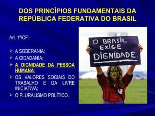 DOS PRINCÍPIOS FUNDAMENTAIS DA
REPÚBLICA FEDERATIVA DO BRASIL
Art. 1º/CF:
 A SOBERANIA;
 A CIDADANIA;
 A DIGNIDADE DA PESSOA

HUMANA;
 OS VALORES SOCIAIS DO
TRABALHO E DA LIVRE
INICIATIVA;
 O PLURALISMO POLÍTICO.

 