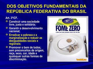DOS OBJETIVOS FUNDAMENTAIS DA
REPÚBLICA FEDERATIVA DO BRASIL
Art. 3º/CF.
 Construir uma sociedade
livre, justa e solidária;
 Garantir o desenvolvimento
nacional;
 Erradicar a pobreza e a
marginalização e reduzir as
desigualdades sociais e
regionais;
 Promover o bem de todos,
sem preconceitos de origem,
raça, sexo, cor, idade e
quaisquer outras formas de
discriminação.

 