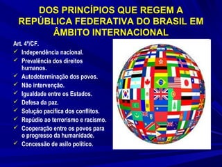 DOS PRINCÍPIOS QUE REGEM A
REPÚBLICA FEDERATIVA DO BRASIL EM
ÂMBITO INTERNACIONAL
Art. 4º/CF.
 Independência nacional.
 Prevalência dos direitos
humanos.
 Autodeterminação dos povos.
 Não intervenção.
 Igualdade entre os Estados.
 Defesa da paz.
 Solução pacífica dos conflitos.
 Repúdio ao terrorismo e racismo.
 Cooperação entre os povos para
o progresso da humanidade.
 Concessão de asilo político.

 