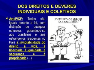 DOS DIREITOS E DEVERES
INDIVIDUAIS E COLETIVOS
 Art.5º/CF:

Todos são
iguais perante a lei, sem
distinção de qualquer
natureza, garantindo-se
aos brasileiros e aos
estrangeiros residentes no
País a inviolabilidade do
direito
à
vida,
à
liberdade, à igualdade, à
segurança
e
à
propriedade (...).

 
