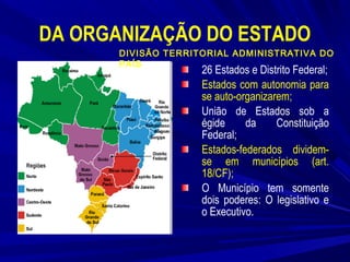 DA ORGANIZAÇÃO DO ESTADO
DIVISÃO TERRITORIAL ADMINISTRATIVA DO
PAÍS

26 Estados e Distrito Federal;
Estados com autonomia para
se auto-organizarem;
União de Estados sob a
égide
da
Constituição
Federal;
Estados-federados dividemse em municípios (art.
18/CF);
O Município tem somente
dois poderes: O legislativo e
o Executivo.

 