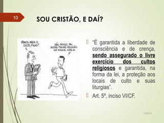 SOU CRISTÃO, E DAÍ?
 “É garantida a liberdade de
consciência e de crença,
sendo assegurado o livre
exercício dos cultos
religiosos e garantida, na
forma da lei, a proteção aos
locais de culto e suas
liturgias”.
 Art. 5º, inciso VI/CF.
17/03/15
10
 