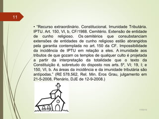 17/03/15
11
• “Recurso extraordinário. Constitucional. Imunidade Tributária.
IPTU. Art. 150, VI, b, CF/1988. Cemitério. Extensão de entidade
de cunho religioso. Os cemitérios que consubstanciam
extensões de entidades de cunho religioso estão abrangidos
pela garantia contemplada no art. 150 da CF. Impossibilidade
da incidência de IPTU em relação a eles. A imunidade aos
tributos de que gozam os templos de qualquer culto é projetada
a partir da interpretação da totalidade que o texto da
Constituição é, sobretudo do disposto nos arts. 5º, VI; 19, I; e
150, VI, b. As áreas da incidência e da imunidade tributária são
antípodas.” (RE 578.562, Rel. Min. Eros Grau, julgamento em
21-5-2008, Plenário, DJE de 12-9-2008.)
 