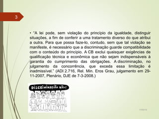 17/03/15
3
• “A lei pode, sem violação do princípio da igualdade, distinguir
situações, a fim de conferir a uma tratamento diverso do que atribui
a outra. Para que possa faze-lo, contudo, sem que tal violação se
manifeste, é necessário que a discriminação guarde compatibilidade
com o conteúdo do princípio. A CB exclui quaisquer exigências de
qualificação técnica e econômica que não sejam indispensáveis à
garantia do cumprimento das obrigações. A discriminação, no
julgamento da concorrência, que exceda essa limitação é
inadmissível.” (ADI 2.716, Rel. Min. Eros Grau, julgamento em 29-
11-2007, Plenário, DJE de 7-3-2008.)
 