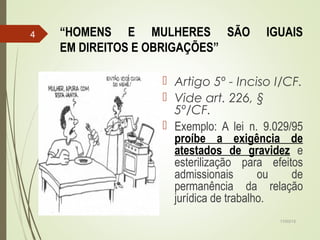 “HOMENS E MULHERES SÃO IGUAIS
EM DIREITOS E OBRIGAÇÕES”
 Artigo 5º - Inciso I/CF.
 Vide art. 226, §
5º/CF.
 Exemplo: A lei n. 9.029/95
proíbe a exigência de
atestados de gravidez e
esterilização para efeitos
admissionais ou de
permanência da relação
jurídica de trabalho.
17/03/15
4
 