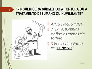 “NINGUÉM SERÁ SUBMETIDO À TORTURA OU A
TRATAMENTO DESUMANO OU HUMILHANTE”
 Art. 5º, inciso III/CF.
 A lei nº. 9.455/97
define os crimes de
tortura.
 Súmula vinculante
nº. 11 do STF.
17/03/15
6
 