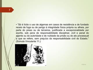 17/03/15
7
• “Só é lícito o uso de algemas em casos de resistência e de fundado
receio de fuga ou de perigo à integridade física própria ou alheia, por
parte do preso ou de terceiros, justificada a excepcionalidade por
escrito, sob pena de responsabilidade disciplinar, civil e penal do
agente ou da autoridade e de nulidade da prisão ou do ato processual
a que se refere, sem prejuízo da responsabilidade civil do Estado.”
(Súmula Vinculante 11.)
 